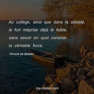 HonorÃ© de Balzac : Au collÃ¨ge, ainsi que dans la sociÃ©tÃ©, le fort mÃ©prise dÃ©jÃ  le faible, sans savoir en quoi consiste la vÃ©ritable force.