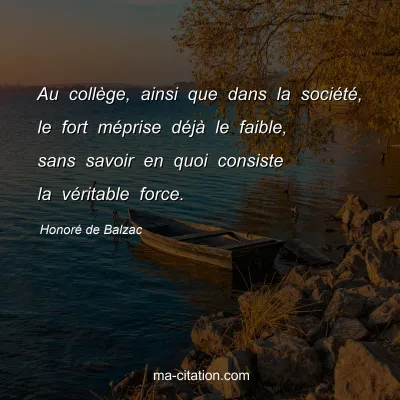 Honoré de Balzac : Au collège, ainsi que dans la société, le fort méprise déjà le faible, sans savoir en quoi consiste la véritable force.