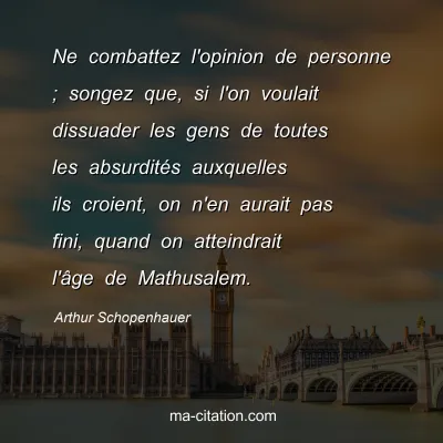 Arthur Schopenhauer : Ne combattez l'opinion de personne ; songez que, si l'on voulait dissuader les gens de toutes les absurditÃ©s auxquelles ils croient, on n'en aurait pas fini, quand on atteindrait l'Ã¢ge de Mathusalem.