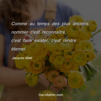 Jacques Attali : Comme au temps des plus anciens, nommer c'est reconnaÃ®tre, c'est faire exister, c'est rendre Ã©ternel.