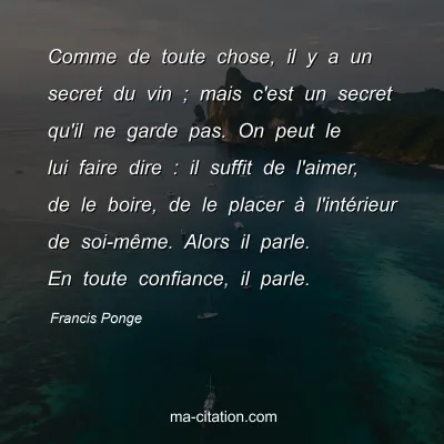 Francis Ponge : Comme de toute chose, il y a un secret du vin ; mais c'est un secret qu'il ne garde pas. On peut le lui faire dire : il suffit de l'aimer, de le boire, de le placer à l'intérieur de soi-même. Alors il parle. En toute confiance, il parle.