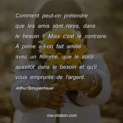 Arthur Schopenhauer : Comment peut-on prÃ©tendre que les amis sont rares, dans le besoin ? Mais c'est le contraire. Ã€ peine a-t-on fait amitiÃ© avec un homme, que le voilÃ  aussitÃ´t dans le besoin et qu'il vous emprunte de l'argent.