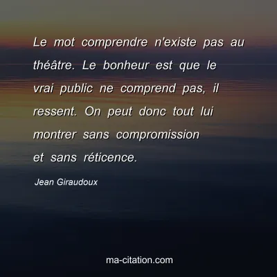 Jean Giraudoux : Le mot comprendre n'existe pas au théâtre. Le bonheur est que le vrai public ne comprend pas, il ressent. On peut donc tout lui montrer sans compromission et sans réticence.