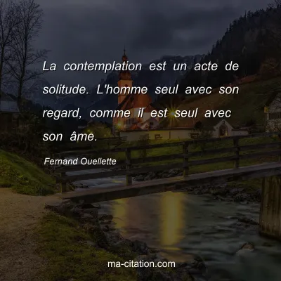 Fernand Ouellette : La contemplation est un acte de solitude. L'homme seul avec son regard, comme il est seul avec son Ã¢me.