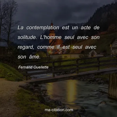 Fernand Ouellette : La contemplation est un acte de solitude. L'homme seul avec son regard, comme il est seul avec son âme.