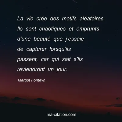 Margot Fonteyn : La vie crée des motifs aléatoires. Ils sont chaotiques et emprunts d’une beauté que j’essaie de capturer lorsqu’ils passent, car qui sait s’ils reviendront un jour.