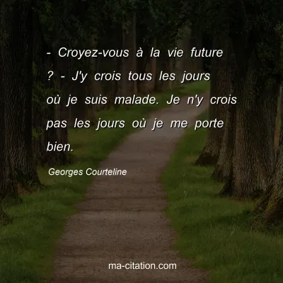 Georges Courteline : - Croyez-vous à la vie future ? - J'y crois tous les jours où je suis malade. Je n'y crois pas les jours où je me porte bien.