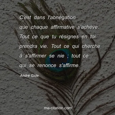 AndrÃ© Gide : C'est dans l'abnÃ©gation que chaque affirmative s'achÃ¨ve. Tout ce que tu rÃ©signes en toi prendra vie. Tout ce qui cherche Ã  s'affirmer se nie ; tout ce qui se renonce s'affirme.