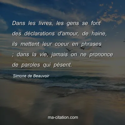 Simone de Beauvoir : Dans les livres, les gens se font des déclarations d'amour, de haine, ils mettent leur coeur en phrases ; dans la vie, jamais on ne prononce de paroles qui pèsent.