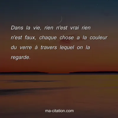 Dans la vie, rien n'est vrai rien n'est faux, chaque chose a la couleur du verre Ã  travers lequel on la regarde.