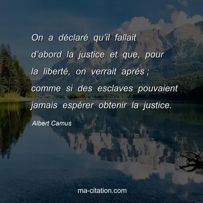 Albert Camus : On a déclaré qu’il fallait d’abord la justice et que, pour la liberté, on verrait après ; comme si des esclaves pouvaient jamais espérer obtenir la justice.