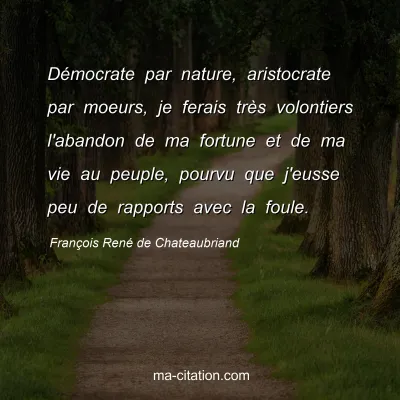 François René de Chateaubriand : Démocrate par nature, aristocrate par moeurs, je ferais très volontiers l'abandon de ma fortune et de ma vie au peuple, pourvu que j'eusse peu de rapports avec la foule.