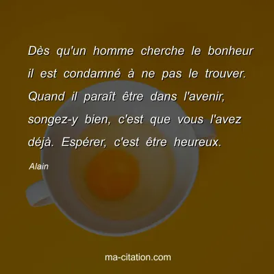 Alain : DÃ¨s qu'un homme cherche le bonheur il est condamnÃ© Ã  ne pas le trouver. Quand il paraÃ®t Ãªtre dans l'avenir, songez-y bien, c'est que vous l'avez dÃ©jÃ . EspÃ©rer, c'est Ãªtre heureux.
