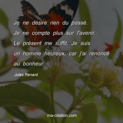 Jules Renard : Je ne dÃ©sire rien du passÃ©. Je ne compte plus sur l'avenir. Le prÃ©sent me suffit. Je suis un homme heureux, car j'ai renoncÃ© au bonheur.