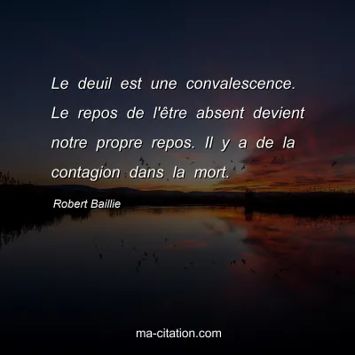 Robert Baillie : Le deuil est une convalescence. Le repos de l'Ãªtre absent devient notre propre repos. Il y a de la contagion dans la mort.