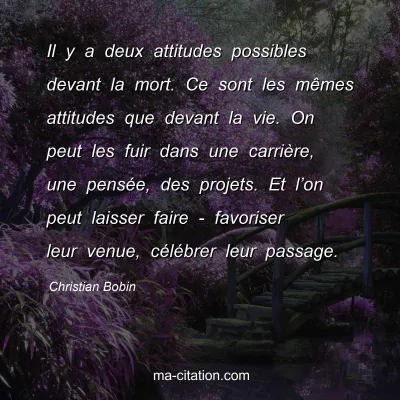 Christian Bobin : Il y a deux attitudes possibles devant la mort. Ce sont les mÃªmes attitudes que devant la vie. On peut les fuir dans une carriÃ¨re, une pensÃ©e, des projets. Et lâ€™on peut laisser faire - favoriser leur venue, cÃ©lÃ©brer leur passage.