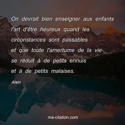 Alain : On devrait bien enseigner aux enfants l'art d'Ãªtre heureux quand les circonstances sont passables et que toute l'amertume de la vie se rÃ©duit Ã  de petits ennuis et Ã  de petits malaises.