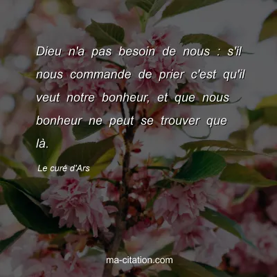 Le curÃ© d'Ars : Dieu n'a pas besoin de nous : s'il nous commande de prier c'est qu'il veut notre bonheur, et que nous bonheur ne peut se trouver que lÃ .