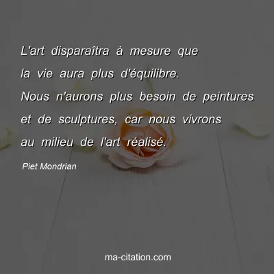 Piet Mondrian : L'art disparaîtra à mesure que la vie aura plus d'équilibre. Nous n'aurons plus besoin de peintures et de sculptures, car nous vivrons au milieu de l'art réalisé.