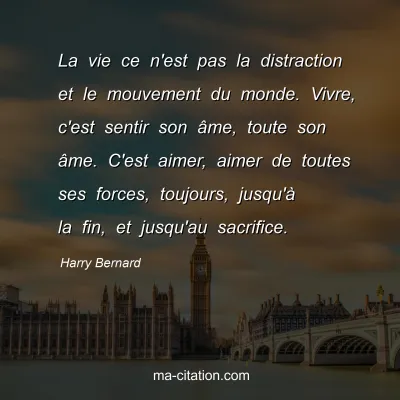 Harry Bernard : La vie ce n'est pas la distraction et le mouvement du monde. Vivre, c'est sentir son âme, toute son âme. C'est aimer, aimer de toutes ses forces, toujours, jusqu'à la fin, et jusqu'au sacrifice.