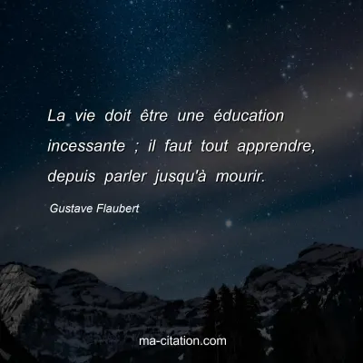 Gustave Flaubert : La vie doit être une éducation incessante ; il faut tout apprendre, depuis parler jusqu'à mourir.