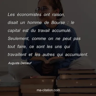 Auguste Detoeuf : Les économistes ont raison, disait un homme de Bourse : le capital est du travail accumulé. Seulement, comme on ne peut pas tout faire, ce sont les uns qui travaillent et les autres qui accumulent.