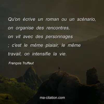 François Truffaut : Qu'on écrive un roman ou un scénario, on organise des rencontres, on vit avec des personnages ; c'est le même plaisir, le même travail, on intensifie la vie.