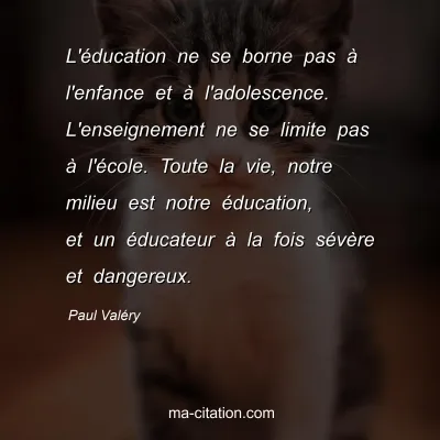 Paul Valéry : L'éducation ne se borne pas à l'enfance et à l'adolescence. L'enseignement ne se limite pas à l'école. Toute la vie, notre milieu est notre éducation, et un éducateur à la fois sévère et dangereux.