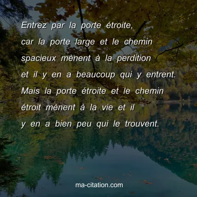 Entrez par la porte Ã©troite, car la porte large et le chemin spacieux mÃ¨nent Ã  la perdition et il y en a beaucoup qui y entrent. Mais la porte Ã©troite et le chemin Ã©troit mÃ¨nent Ã  la vie et il y en a bien peu qui le trouvent.