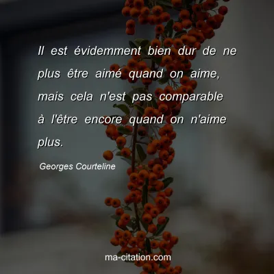 Georges Courteline : Il est Ã©videmment bien dur de ne plus Ãªtre aimÃ© quand on aime, mais cela n'est pas comparable Ã  l'Ãªtre encore quand on n'aime plus.