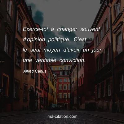 Alfred Capus : Exerce-toi Ã  changer souvent dâ€™opinion politique. Câ€™est le seul moyen dâ€™avoir un jour une vÃ©ritable conviction.
