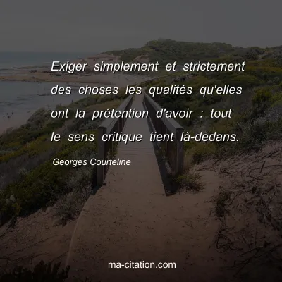 Georges Courteline : Exiger simplement et strictement des choses les qualitÃ©s qu'elles ont la prÃ©tention d'avoir : tout le sens critique tient lÃ -dedans.