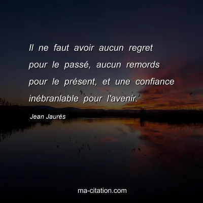 Jean Jaurès : Il ne faut avoir aucun regret pour le passé, aucun remords pour le présent, et une confiance inébranlable pour l'avenir.