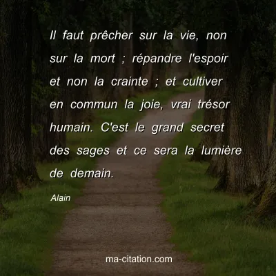 Alain : Il faut prÃªcher sur la vie, non sur la mort ; rÃ©pandre l'espoir et non la crainte ; et cultiver en commun la joie, vrai trÃ©sor humain. C'est le grand secret des sages et ce sera la lumiÃ¨re de demain.