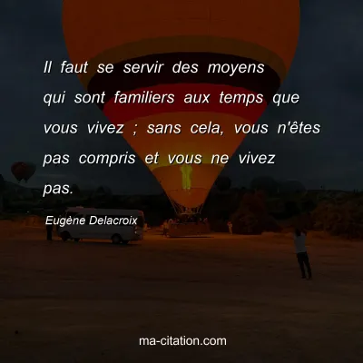 Eugène Delacroix : Il faut se servir des moyens qui sont familiers aux temps que vous vivez ; sans cela, vous n'êtes pas compris et vous ne vivez pas.
