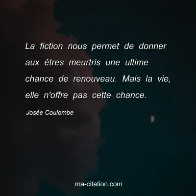 Josée Coulombe : La fiction nous permet de donner aux êtres meurtris une ultime chance de renouveau. Mais la vie, elle n'offre pas cette chance.