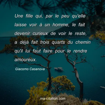 Giacomo Casanova : Une fille qui, par le peu qu'elle laisse voir Ã  un homme, le fait devenir curieux de voir le reste, a dÃ©jÃ  fait trois quarts du chemin qu'il lui faut faire pour le rendre amoureux.