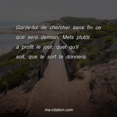 Garde-toi de chercher sans fin ce que sera demain. Mets plutÃ´t Ã  profit le jour, quel qu'il soit, que le sort te donnera.