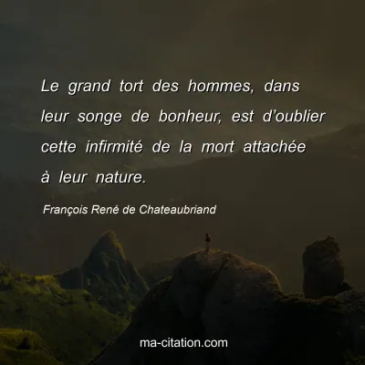 François René de Chateaubriand : Le grand tort des hommes, dans leur songe de bonheur, est d’oublier cette infirmité de la mort attachée à leur nature.
