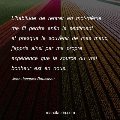 Jean-Jacques Rousseau : L'habitude de rentrer en moi-mÃªme me fit perdre enfin le sentiment et presque le souvenir de mes maux, j'appris ainsi par ma propre expÃ©rience que la source du vrai bonheur est en nous.
