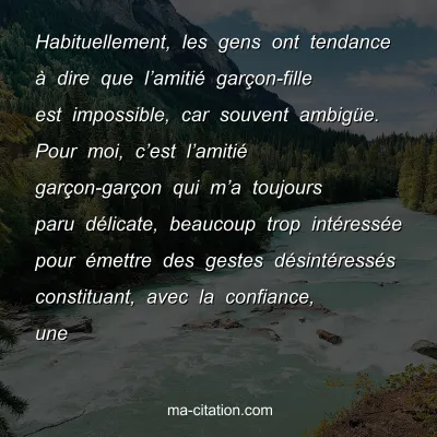 Habituellement, les gens ont tendance Ã  dire que lâ€™amitiÃ© garÃ§on-fille est impossible, car souvent ambigÃ¼e. Pour moi, câ€™est lâ€™amitiÃ© garÃ§on-garÃ§on qui mâ€™a toujours paru dÃ©licate, beaucoup trop intÃ©ressÃ©e pour Ã©mettre des gestes dÃ©sintÃ©ressÃ©s constituant, avec la confiance, une 