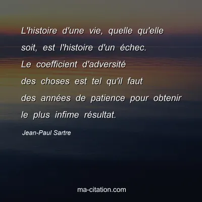 Jean-Paul Sartre : L'histoire d'une vie, quelle qu'elle soit, est l'histoire d'un échec. Le coefficient d'adversité des choses est tel qu'il faut des années de patience pour obtenir le plus infime résultat.