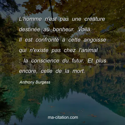 Anthony Burgess : L'homme n'est pas une créature destinée au bonheur. Voilà. Il est confronté à cette angoisse qui n'existe pas chez l'animal : la conscience du futur. Et plus encore, celle de la mort.