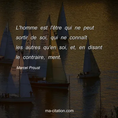 Marcel Proust : L'homme est l'être qui ne peut sortir de soi, qui ne connaît les autres qu'en soi, et, en disant le contraire, ment.