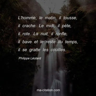 Philippe LÃ©otard : L'homme, le matin, il tousse, il crache. Le midi, il pÃ¨te, il rote. La nuit, il ronfle, il bave et le reste du temps, il se gratte les couilles.