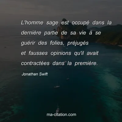 Jonathan Swift : L'homme sage est occupé dans la dernière partie de sa vie à se guérir des folies, préjugés et fausses opinions qu'il avait contractées dans la première.