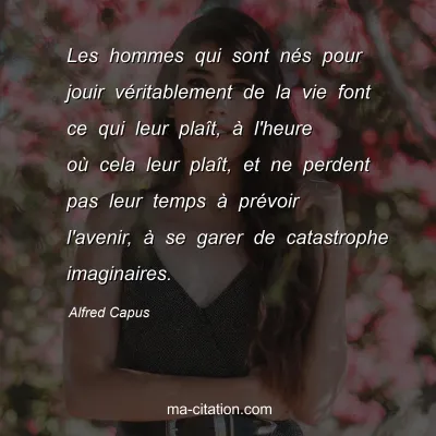 Alfred Capus : Les hommes qui sont nÃ©s pour jouir vÃ©ritablement de la vie font ce qui leur plaÃ®t, Ã  l'heure oÃ¹ cela leur plaÃ®t, et ne perdent pas leur temps Ã  prÃ©voir l'avenir, Ã  se garer de catastrophe imaginaires.