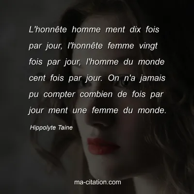 Hippolyte Taine : L'honnête homme ment dix fois par jour, l'honnête femme vingt fois par jour, l'homme du monde cent fois par jour. On n'a jamais pu compter combien de fois par jour ment une femme du monde.