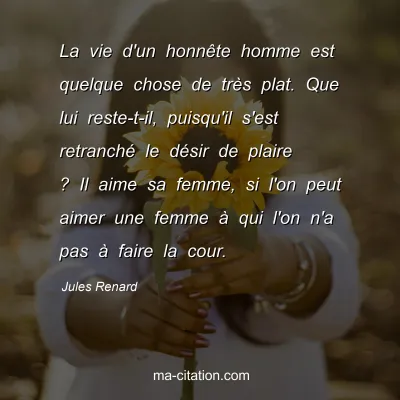 Jules Renard : La vie d'un honnÃªte homme est quelque chose de trÃ¨s plat. Que lui reste-t-il, puisqu'il s'est retranchÃ© le dÃ©sir de plaire ? Il aime sa femme, si l'on peut aimer une femme Ã  qui l'on n'a pas Ã  faire la cour.