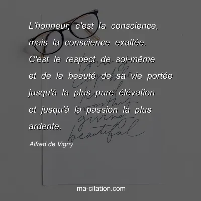 Alfred de Vigny : L'honneur, c'est la conscience, mais la conscience exaltée. C'est le respect de soi-même et de la beauté de sa vie portée jusqu'à la plus pure élévation et jusqu'à la passion la plus ardente.